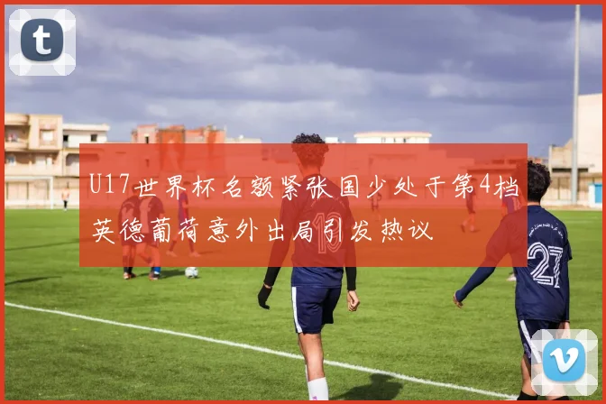 U17世界杯名额紧张国少处于第4档英德葡荷意外出局引发热议
