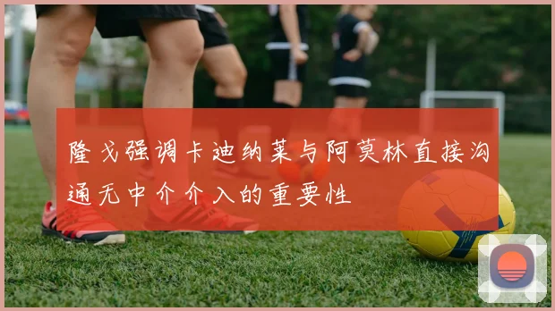 隆戈强调卡迪纳莱与阿莫林直接沟通无中介介入的重要性