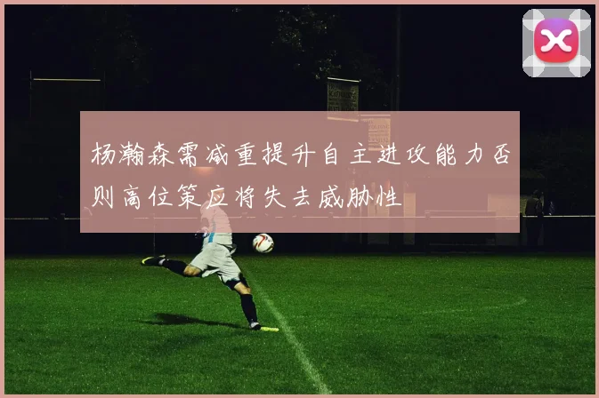 杨瀚森需减重提升自主进攻能力否则高位策应将失去威胁性