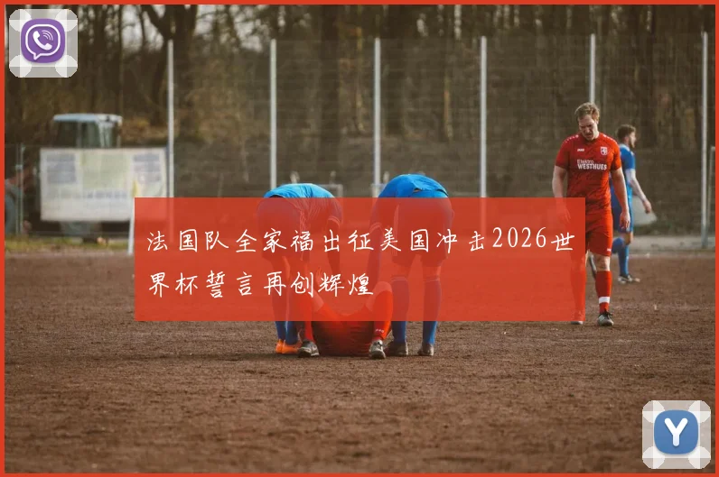 法国队全家福出征美国冲击2026世界杯誓言再创辉煌