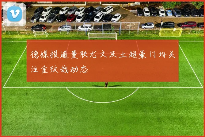 德媒报道曼联尤文及土超豪门均关注金玟哉动态
