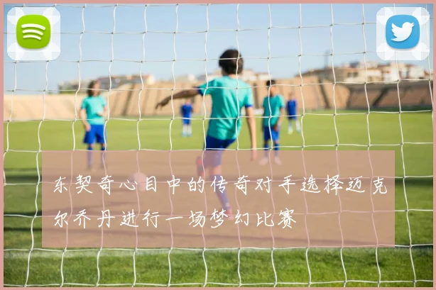 东契奇心目中的传奇对手选择迈克尔乔丹进行一场梦幻比赛