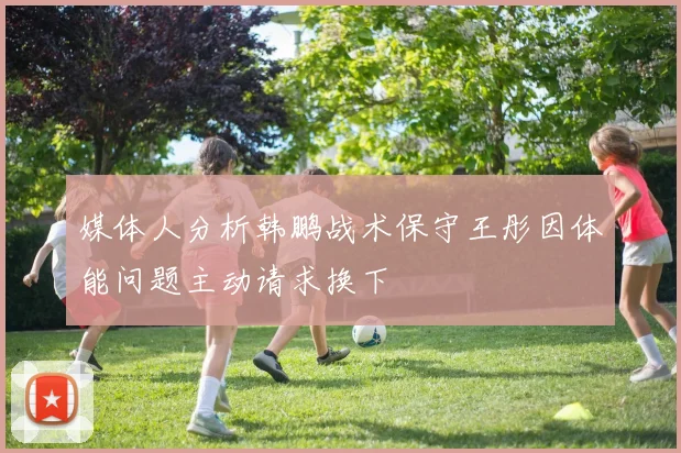 媒体人分析韩鹏战术保守王彤因体能问题主动请求换下