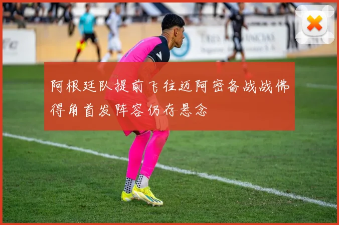 阿根廷队提前飞往迈阿密备战战佛得角首发阵容仍存悬念