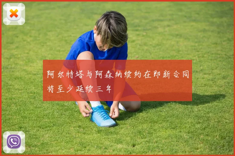 阿尔特塔与阿森纳续约在即新合同将至少延续三年
