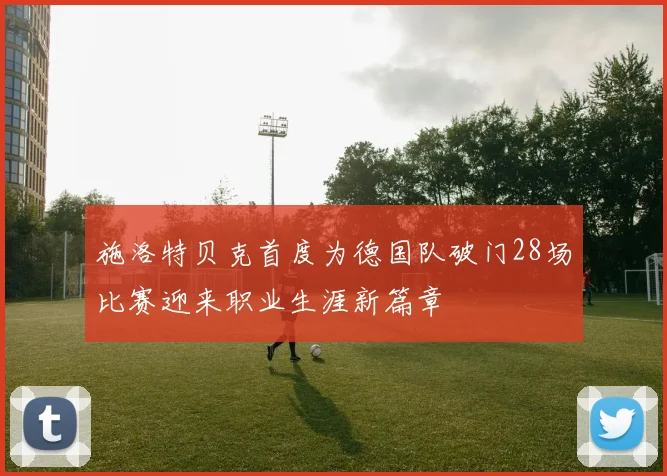 施洛特贝克首度为德国队破门28场比赛迎来职业生涯新篇章