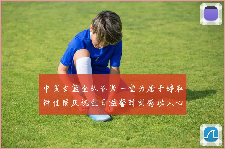 中国女篮全队齐聚一堂为唐子婷和钟佳丽庆祝生日温馨时刻感动人心