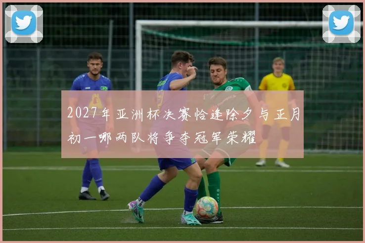 2027年亚洲杯决赛恰逢除夕与正月初一哪两队将争夺冠军荣耀