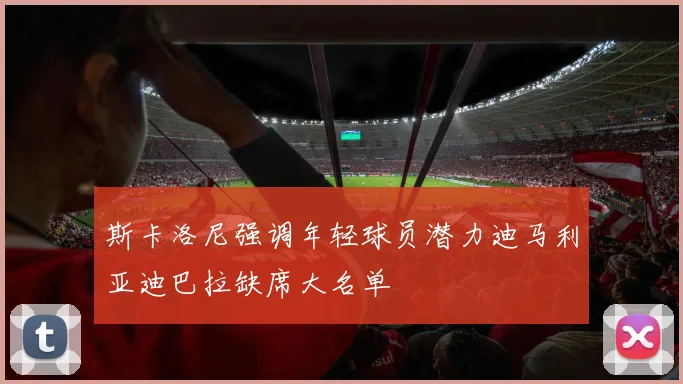 斯卡洛尼强调年轻球员潜力迪马利亚迪巴拉缺席大名单