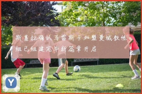 斯基拉确认马雷斯卡加盟曼城教练组已组建完毕新篇章开启