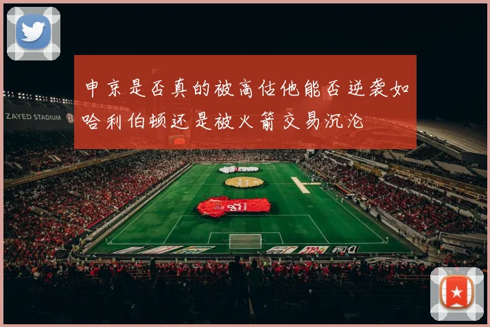 申京是否真的被高估他能否逆袭如哈利伯顿还是被火箭交易沉沦