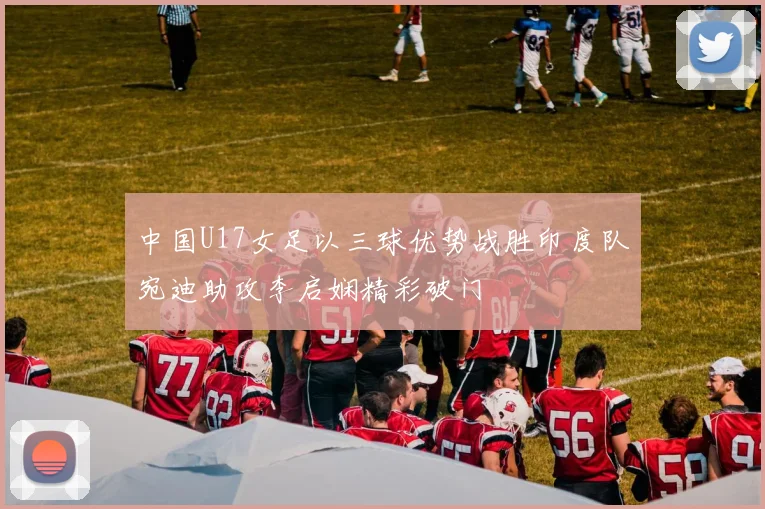 中国U17女足以三球优势战胜印度队宛迪助攻李启娴精彩破门