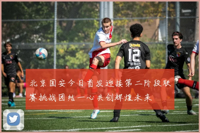 北京国安今日首发迎接第二阶段联赛挑战团结一心共创辉煌未来