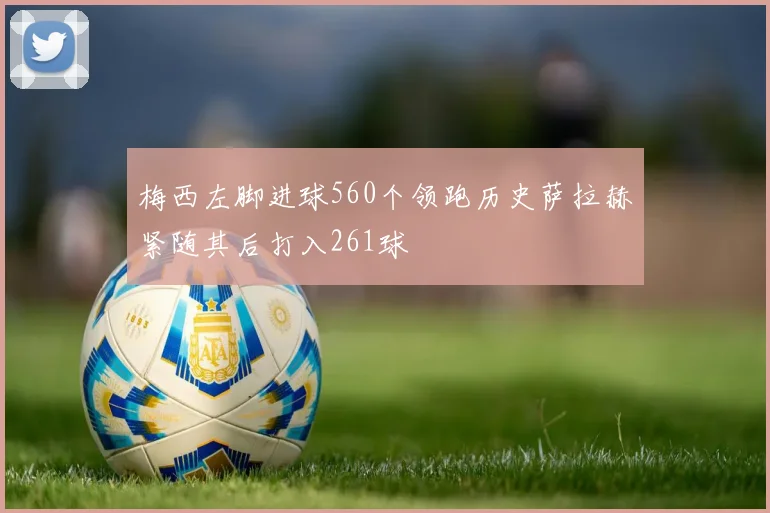 梅西左脚进球560个领跑历史萨拉赫紧随其后打入261球