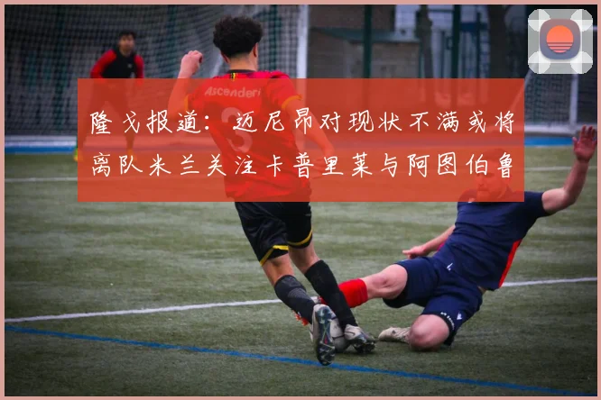 隆戈报道：迈尼昂对现状不满或将离队米兰关注卡普里莱与阿图伯鲁转会动态
