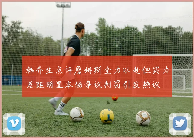 韩乔生点评詹姆斯全力以赴但实力差距明显本场争议判罚引发热议