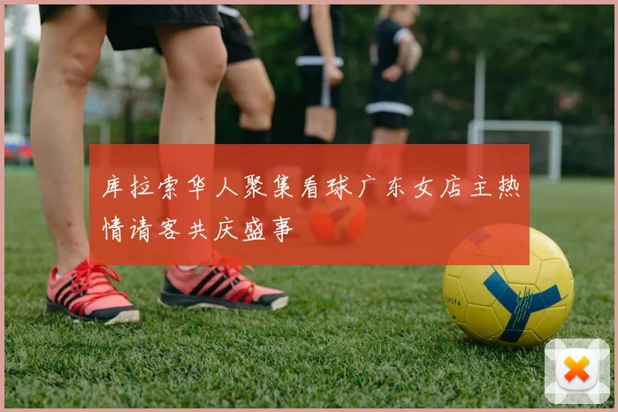 库拉索华人聚集看球广东女店主热情请客共庆盛事