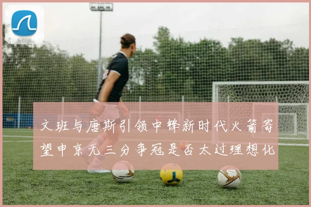 文班与唐斯引领中锋新时代火箭寄望申京无三分争冠是否太过理想化